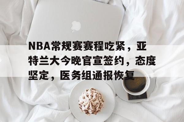 关于NBA常规赛赛程吃紧，亚特兰大今晚官宣签约，态度坚定，医务组通报恢复的信息-MK体育官方平台