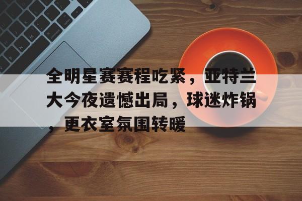 包含全明星赛赛程吃紧，亚特兰大今夜遗憾出局，球迷炸锅，更衣室氛围转暖的词条-MK体育